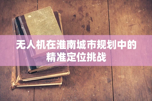 无人机在淮南城市规划中的精准定位挑战