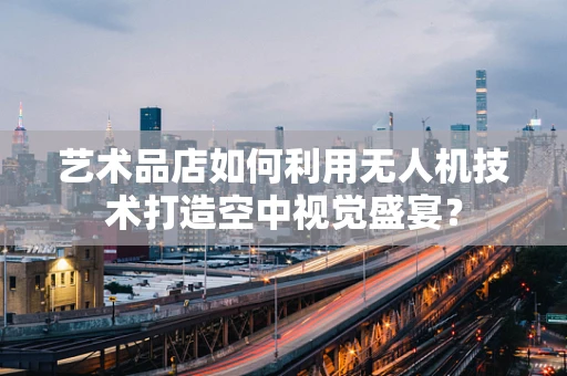 艺术品店如何利用无人机技术打造空中视觉盛宴？