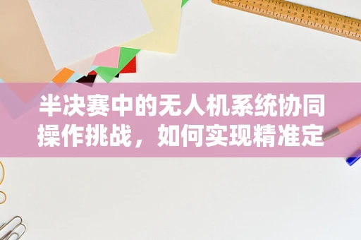 半决赛中的无人机系统协同操作挑战，如何实现精准定位与高效通信？