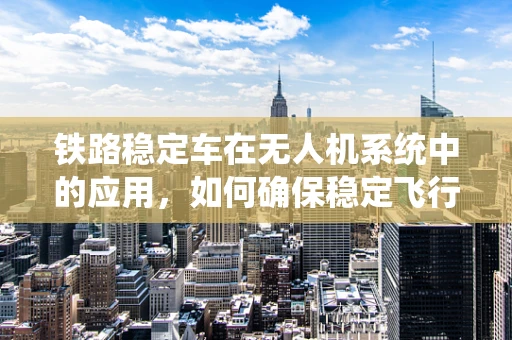 铁路稳定车在无人机系统中的应用，如何确保稳定飞行？