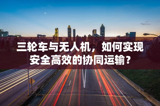三轮车与无人机，如何实现安全高效的协同运输？