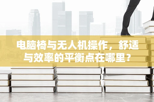 电脑椅与无人机操作，舒适与效率的平衡点在哪里？