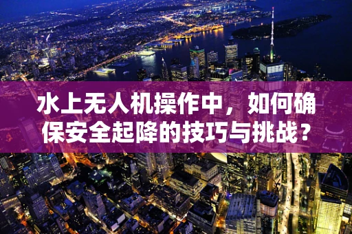 水上无人机操作中，如何确保安全起降的技巧与挑战？