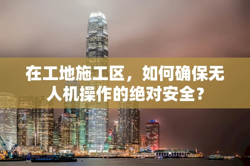 在工地施工区，如何确保无人机操作的绝对安全？