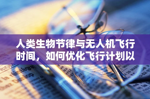 人类生物节律与无人机飞行时间，如何优化飞行计划以适应人体自然节奏？
