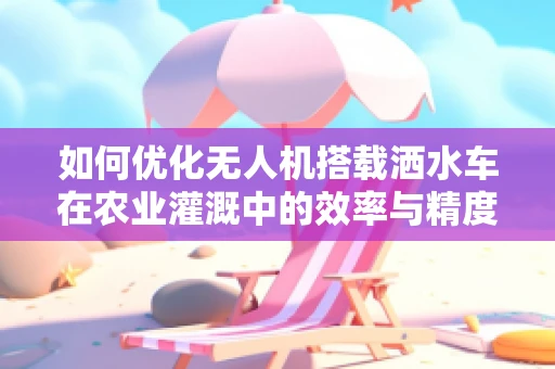 如何优化无人机搭载洒水车在农业灌溉中的效率与精度？