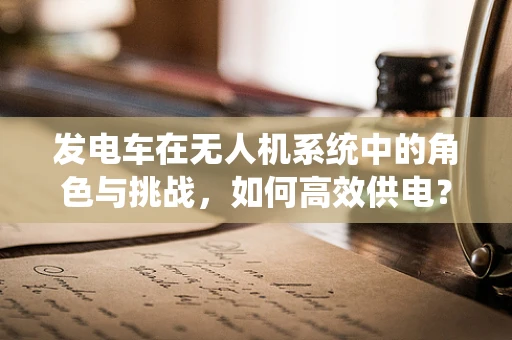 发电车在无人机系统中的角色与挑战，如何高效供电？