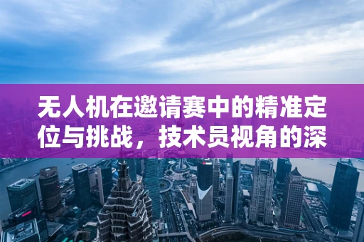 无人机在邀请赛中的精准定位与挑战，技术员视角的深度解析
