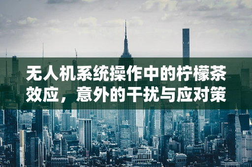 无人机系统操作中的柠檬茶效应，意外的干扰与应对策略