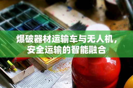 爆破器材运输车与无人机，安全运输的智能融合