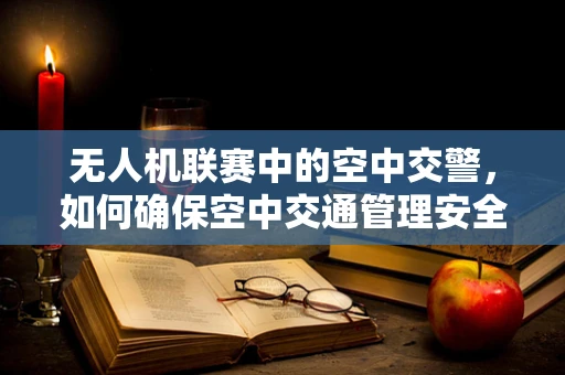 无人机联赛中的空中交警，如何确保空中交通管理安全高效？