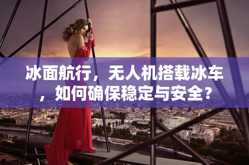 冰面航行，无人机搭载冰车，如何确保稳定与安全？