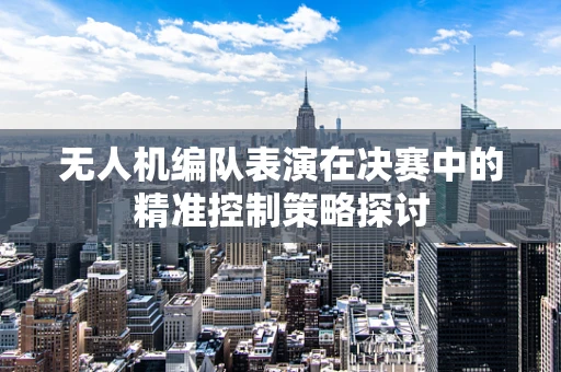 无人机编队表演在决赛中的精准控制策略探讨