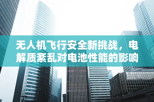 无人机飞行安全新挑战，电解质紊乱对电池性能的影响