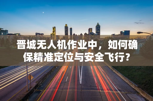 晋城无人机作业中，如何确保精准定位与安全飞行？