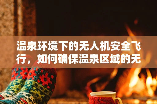 温泉环境下的无人机安全飞行，如何确保温泉区域的无人机操作安全？
