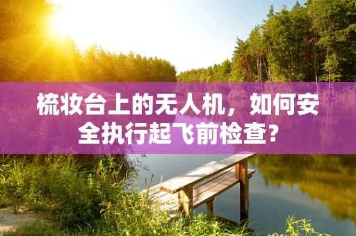 梳妆台上的无人机，如何安全执行起飞前检查？